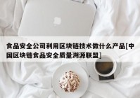 食品安全公司利用区块链技术做什么产品[中国区块链食品安全质量溯源联盟]